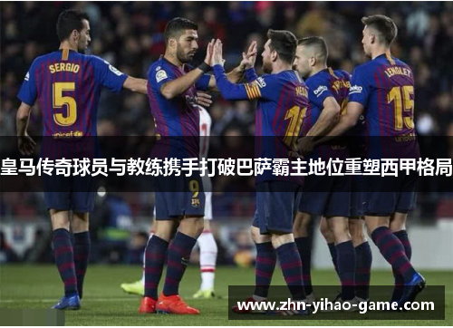 皇马传奇球员与教练携手打破巴萨霸主地位重塑西甲格局