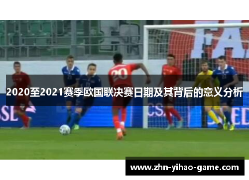 2020至2021赛季欧国联决赛日期及其背后的意义分析