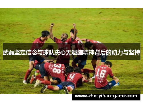武磊坚定信念与球队决心无退缩精神背后的动力与坚持