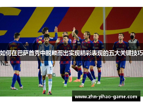 如何在巴萨首秀中脱颖而出实现精彩表现的五大关键技巧