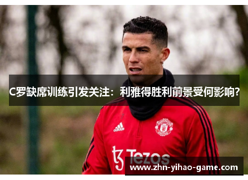 C罗缺席训练引发关注：利雅得胜利前景受何影响？