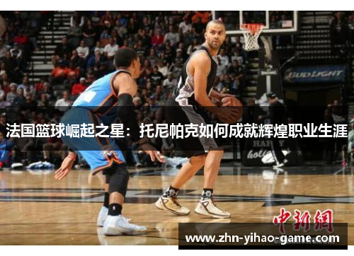 法国篮球崛起之星:托尼帕克如何成就辉煌职业生涯 法国篮球崛起之星:托尼帕克如何成就辉煌职业生涯