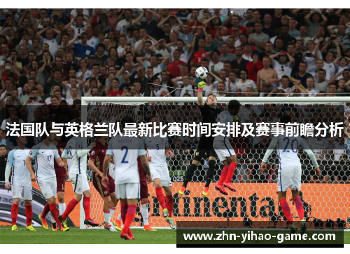 法国队与英格兰队最新比赛时间安排及赛事前瞻分析 法国队与英格兰队最新比赛时间安排及赛事前瞻分析