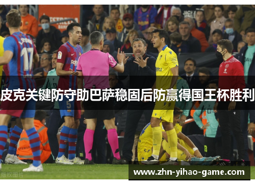 皮克关键防守助巴萨稳固后防赢得国王杯胜利 皮克关键防守助巴萨稳固后防赢得国王杯胜利