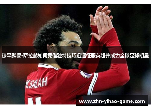 穆罕默德·萨拉赫如何凭借独特技巧迅速征服英超并成为全球足球明星 穆罕默德·萨拉赫如何凭借独特技巧迅速征服英超并成为全球足球明星