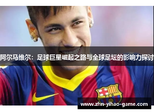 阿尔马维尔:足球巨星崛起之路与全球足坛的影响力探讨 阿尔马维尔:足球巨星崛起之路与全球足坛的影响力探讨