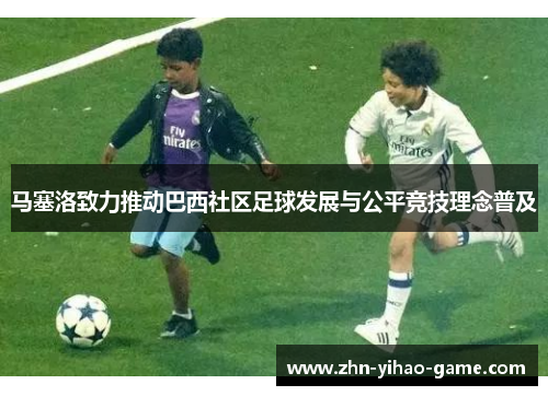 马塞洛致力推动巴西社区足球发展与公平竞技理念普及