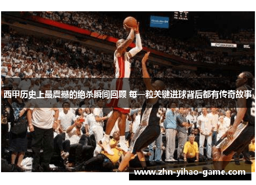 西甲历史上最震撼的绝杀瞬间回顾 每一粒关键进球背后都有传奇故事