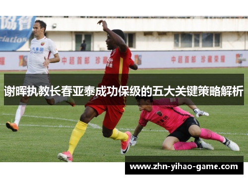 谢晖执教长春亚泰成功保级的五大关键策略解析