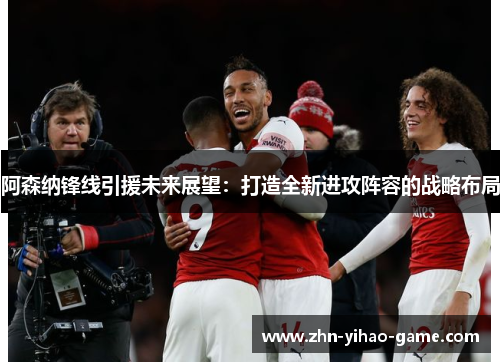 阿森纳锋线引援未来展望：打造全新进攻阵容的战略布局